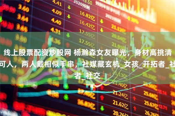 线上股票配资炒股网 杨瀚森女友曝光，身材高挑清纯可人，两人戴相似手串，社媒藏玄机_女孩_开拓者_社交