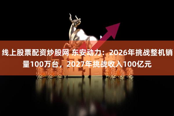 线上股票配资炒股网 东安动力：2026年挑战整机销量100万台，2027年挑战收入100亿元