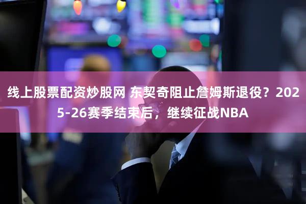线上股票配资炒股网 东契奇阻止詹姆斯退役？2025-26赛季结束后，继续征战NBA