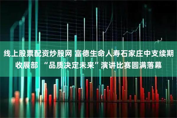 线上股票配资炒股网 富德生命人寿石家庄中支续期收展部  “品质决定未来”演讲比赛圆满落幕