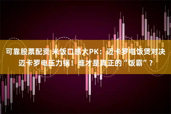 可靠股票配资 米饭口感大PK：迈卡罗电饭煲对决迈卡罗电压力锅！谁才是真正的“饭霸”？
