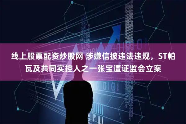 线上股票配资炒股网 涉嫌信披违法违规，ST帕瓦及共同实控人之一张宝遭证监会立案