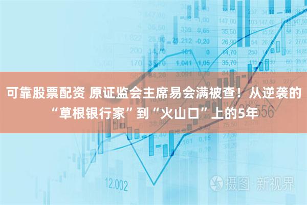 可靠股票配资 原证监会主席易会满被查！从逆袭的“草根银行家”到“火山口”上的5年