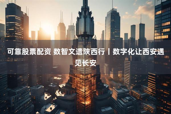 可靠股票配资 数智文遗陕西行丨数字化让西安遇见长安