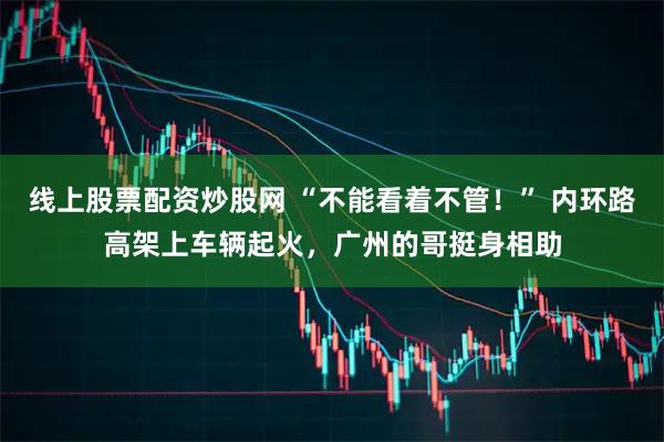 线上股票配资炒股网 “不能看着不管！” 内环路高架上车辆起火，广州的哥挺身相助