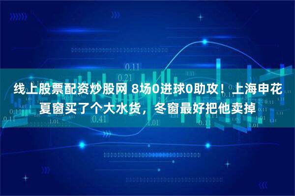 线上股票配资炒股网 8场0进球0助攻!上海申花夏窗买了个大水货,冬窗最好把他卖掉