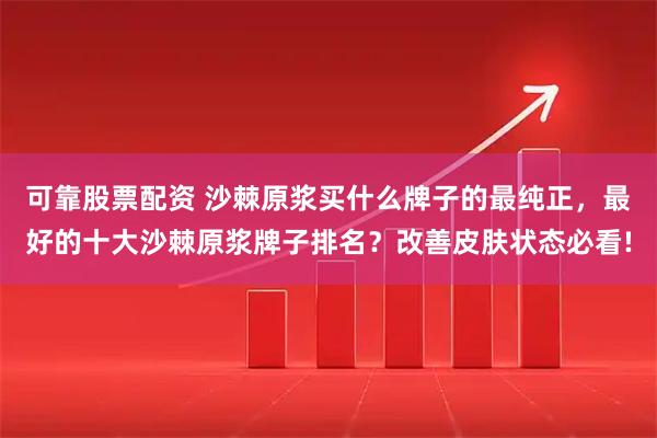 可靠股票配资 沙棘原浆买什么牌子的最纯正,最好的十大沙棘原浆牌子排名?改善皮肤状态必看!