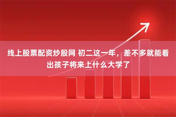 线上股票配资炒股网 初二这一年，差不多就能看出孩子将来上什么大学了