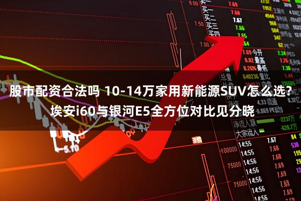 股市配资合法吗 10-14万家用新能源SUV怎么选? 埃安i60与银河E5全方位对比见分晓