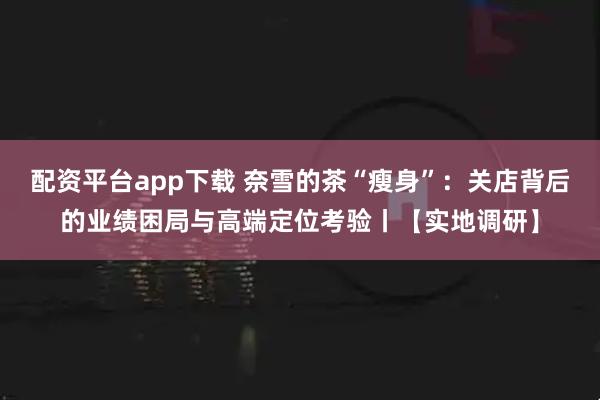 配资平台app下载 奈雪的茶“瘦身”：关店背后的业绩困局与高端定位考验丨【实地调研】